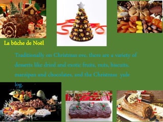 Traditionally on Christmas eve, there are a variety of
desserts like dried and exotic fruits, nuts, biscuits,
marzipan and chocolates, and the Christmas yule
log.
La bûche de Noël
 