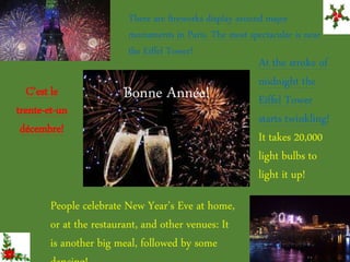 There are fireworks display around major
monuments in Paris. The most spectacular is near
the Eiffel Tower!
Bonne Année!
At the stroke of
midnight the
Eiffel Tower
starts twinkling!
It takes 20,000
light bulbs to
light it up!
C’est le
trente-et-un
décembre!
People celebrate New Year’s Eve at home,
or at the restaurant, and other venues: It
is another big meal, followed by some
 