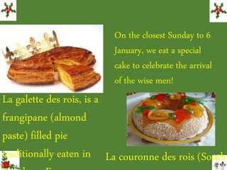 La galette des rois, is a
frangipane (almond
paste) filled pie
traditionally eaten in La couronne des rois (South)
On the closest Sunday to 6
January, we eat a special
cake to celebrate the arrival
of the wise men!
 