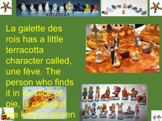 La galette des
rois has a little
terracotta
character called,
une fève. The
person who finds
it in its slice of
pie, is crowned
the king or queen
 