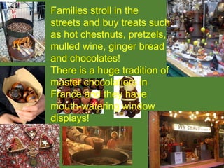 Families stroll in the
streets and buy treats such
as hot chestnuts, pretzels,
mulled wine, ginger bread
and chocolates!
There is a huge tradition of
master chocolatiers in
France and they have
mouth-watering window
displays!
 