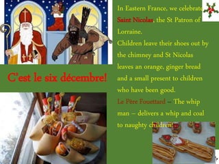 In Eastern France, we celebrate
Saint Nicolas, the St Patron of
Lorraine.
Children leave their shoes out by
the chimney and St Nicolas
leaves an orange, ginger bread
and a small present to children
who have been good.
Le Père Fouettard – The whip
man – delivers a whip and coal
to naughty children!
C’est le six décembre!
 