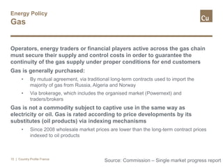 Energy Policy
Gas
Operators, energy traders or financial players active across the gas chain
must secure their supply and control costs in order to guarantee the
continuity of the gas supply under proper conditions for end customers
Gas is generally purchased:
• By mutual agreement, via traditional long-term contracts used to import the
majority of gas from Russia, Algeria and Norway
• Via brokerage, which includes the organised market (Powernext) and
traders/brokers
Gas is not a commodity subject to captive use in the same way as
electricity or oil. Gas is rated according to price developments by its
substitutes (oil products) via indexing mechanisms
• Since 2008 wholesale market prices are lower than the long-term contract prices
indexed to oil products
| Country Profile France15
Source: Commission – Single market progress report
 