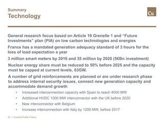 Summary
Technology
General research focus based on Article 19 Grenelle 1 and “Future
Investments” plan (PIA) on low carbon technologies and energies
France has a mandated generation adequacy standard of 3 hours for the
loss of load expectation a year
3 million smart meters by 2016 and 35 million by 2020 (5€Bn investment)
Nuclear energy share must be reduced to 50% before 2025 and the capacity
must be capped at current levels, 63GW.
A number of grid reinforcements are planned or are under research phase
to address internal security issues, connect new generation capacity and
accommodate demand growth
• Increased interconnection capacity with Spain to reach 4000 MW
• Additional HVDC 1000 MW interconnector with the UK before 2020
• New interconnector with Belgium
• Increase interconnection with Italy by 1200 MW, before 2017
| Country Profile France33
 
