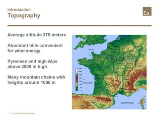 Introduction
Topography
Average altitude 375 meters
Abundant hills convenient
for wind energy
Pyrenees and high Alps
above 3000 m high
Many mountain chains with
heights around 1000 m
| Country Profile France7
 