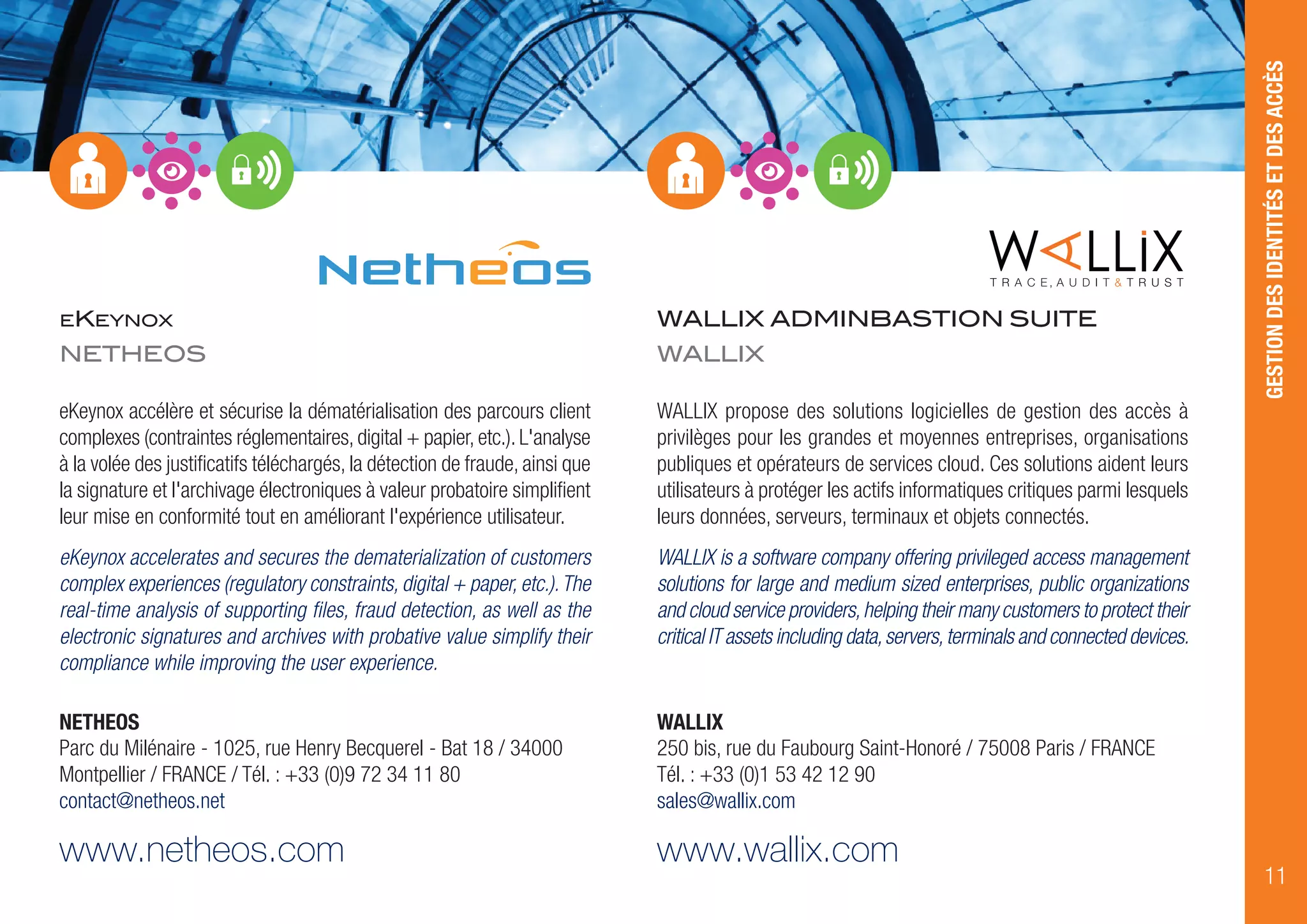 EKEYNOX
NETHEOS
eKeynox accélère et sécurise la dématérialisation des parcours client
complexes (contraintes réglementaires, digital + papier, etc.). L'analyse
à la volée des justificatifs téléchargés, la détection de fraude, ainsi que
la signature et l'archivage électroniques à valeur probatoire simplifient
leur mise en conformité tout en améliorant l'expérience utilisateur.
eKeynox accelerates and secures the dematerialization of customers
complex experiences (regulatory constraints, digital + paper, etc.).The
real-time analysis of supporting files, fraud detection, as well as the
electronic signatures and archives with probative value simplify their
compliance while improving the user experience.
NETHEOS
Parc du Milénaire - 1025, rue Henry Becquerel - Bat 18 / 34000
Montpellier / FRANCE / Tél. : +33 (0)9 72 34 11 80
contact@netheos.net
www.netheos.com
WALLIX ADMINBASTION SUITE
WALLIX
WALLIX propose des solutions logicielles de gestion des accès à
privilèges pour les grandes et moyennes entreprises, organisations
publiques et opérateurs de services cloud. Ces solutions aident leurs
utilisateurs à protéger les actifs informatiques critiques parmi lesquels
leurs données, serveurs, terminaux et objets connectés.
WALLIX is a software company offering privileged access management
solutions for large and medium sized enterprises, public organizations
and cloud service providers,helping their many customers to protect their
critical IT assets including data,servers,terminals and connected devices.
WALLIX
250 bis, rue du Faubourg Saint-Honoré / 75008 Paris / FRANCE
Tél. : +33 (0)1 53 42 12 90
sales@wallix.com
www.wallix.com
GESTIONDESIDENTITÉSETDESACCÈS
11
 