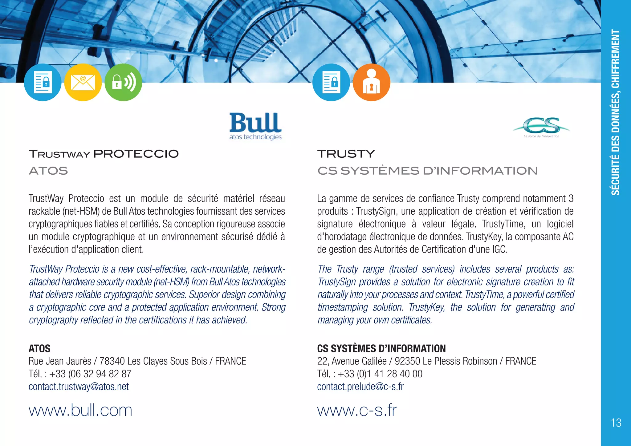 TRUSTWAY PROTECCIO
ATOS
TrustWay Proteccio est un module de sécurité matériel réseau
rackable (net-HSM) de Bull Atos technologies fournissant des services
cryptographiques fiables et certifiés. Sa conception rigoureuse associe
un module cryptographique et un environnement sécurisé dédié à
l’exécution d'application client.
TrustWay Proteccio is a new cost-effective, rack-mountable, network-
attached hardware security module (net-HSM) from BullAtos technologies
that delivers reliable cryptographic services. Superior design combining
a cryptographic core and a protected application environment. Strong
cryptography reflected in the certifications it has achieved.
ATOS
Rue Jean Jaurès / 78340 Les Clayes Sous Bois / FRANCE
Tél. : +33 (06 32 94 82 87
contact.trustway@atos.net
www.bull.com
TRUSTY
CS SYSTÈMES D’INFORMATION
La gamme de services de confiance Trusty comprend notamment 3
produits : TrustySign, une application de création et vérification de
signature électronique à valeur légale. TrustyTime, un logiciel
d'horodatage électronique de données. TrustyKey, la composante AC
de gestion des Autorités de Certification d'une IGC.
The Trusty range (trusted services) includes several products as:
TrustySign provides a solution for electronic signature creation to fit
naturally into your processes and context.TrustyTime,a powerful certified
timestamping solution. TrustyKey, the solution for generating and
managing your own certificates.
CS SYSTÈMES D’INFORMATION
22, Avenue Galilée / 92350 Le Plessis Robinson / FRANCE
Tél. : +33 (0)1 41 28 40 00
contact.prelude@c-s.fr
www.c-s.fr
SÉCURITÉDESDONNÉES,CHIFFREMENT
13
 
