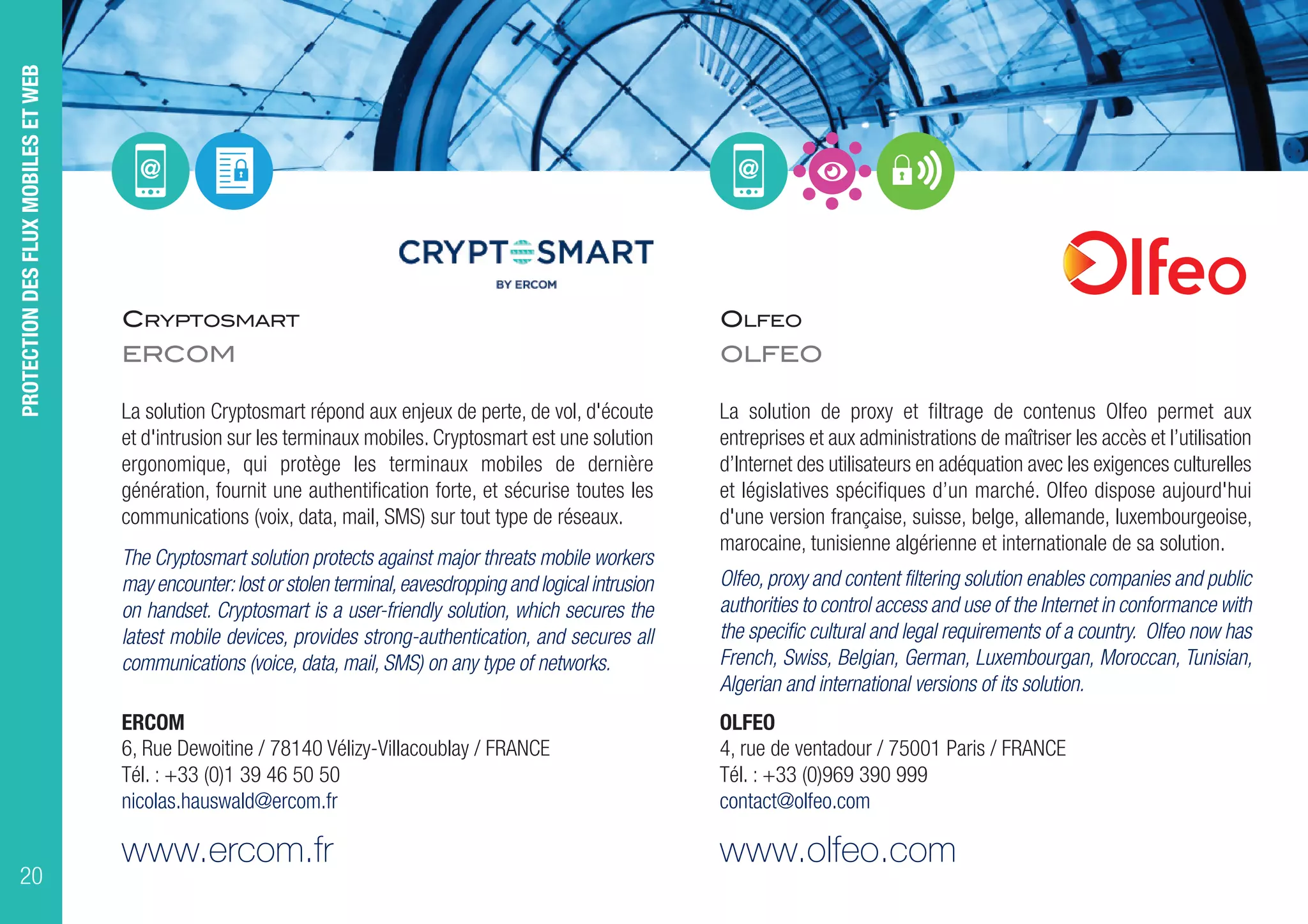 CRYPTOSMART
ERCOM
La solution Cryptosmart répond aux enjeux de perte, de vol, d'écoute
et d'intrusion sur les terminaux mobiles. Cryptosmart est une solution
ergonomique, qui protège les terminaux mobiles de dernière
génération, fournit une authentification forte, et sécurise toutes les
communications (voix, data, mail, SMS) sur tout type de réseaux.
The Cryptosmart solution protects against major threats mobile workers
may encounter:lost or stolen terminal,eavesdropping and logical intrusion
on handset. Cryptosmart is a user-friendly solution, which secures the
latest mobile devices, provides strong-authentication, and secures all
communications (voice, data, mail, SMS) on any type of networks.
ERCOM
6, Rue Dewoitine / 78140 Vélizy-Villacoublay / FRANCE
Tél. : +33 (0)1 39 46 50 50
nicolas.hauswald@ercom.fr
www.ercom.fr
OLFEO
OLFEO
La solution de proxy et filtrage de contenus Olfeo permet aux
entreprises et aux administrations de maîtriser les accès et l’utilisation
d’Internet des utilisateurs en adéquation avec les exigences culturelles
et législatives spécifiques d’un marché. Olfeo dispose aujourd'hui
d'une version française, suisse, belge, allemande, luxembourgeoise,
marocaine, tunisienne algérienne et internationale de sa solution.
Olfeo, proxy and content filtering solution enables companies and public
authorities to control access and use of the Internet in conformance with
the specific cultural and legal requirements of a country. Olfeo now has
French, Swiss, Belgian, German, Luxembourgan, Moroccan, Tunisian,
Algerian and international versions of its solution.
OLFEO
4, rue de ventadour / 75001 Paris / FRANCE
Tél. : +33 (0)969 390 999
contact@olfeo.com
www.olfeo.com
PROTECTIONDESFLUXMOBILESETWEB
20
 