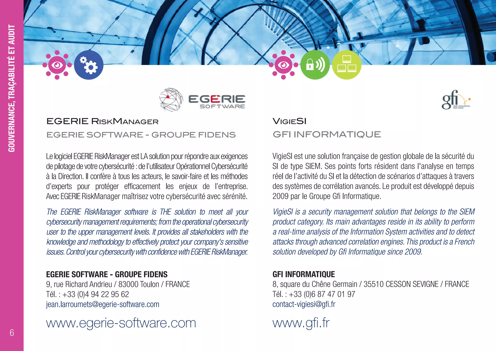EGERIE RISKMANAGER
EGERIE SOFTWARE - GROUPE FIDENS
LelogicielEGERIERiskManagerestLAsolutionpourrépondreauxexigences
depilotagedevotrecybersécurité:del’utilisateurOpérationnelCybersécurité
à la Direction. Il confère à tous les acteurs, le savoir-faire et les méthodes
d’experts pour protéger efficacement les enjeux de l’entreprise.
AvecEGERIERiskManager maîtrisez votre cybersécurité avec sérénité.
The EGERIE RiskManager software is THE solution to meet all your
cybersecuritymanagementrequirements;fromtheoperationalcybersecurity
user to the upper management levels. It provides all stakeholders with the
knowledge and methodology to effectively protect your company's sensitive
issues.ControlyourcybersecuritywithconfidencewithEGERIERiskManager.
EGERIE SOFTWARE - GROUPE FIDENS
9, rue Richard Andrieu / 83000 Toulon / FRANCE
Tél. : +33 (0)4 94 22 95 62
jean.larroumets@egerie-software.com
www.egerie-software.com
VIGIESI
GFI INFORMATIQUE
VigieSI est une solution française de gestion globale de la sécurité du
SI de type SIEM. Ses points forts résident dans l'analyse en temps
réel de l’activité du SI et la détection de scénarios d’attaques à travers
des systèmes de corrélation avancés. Le produit est développé depuis
2009 par le Groupe Gfi Informatique.
VigieSI is a security management solution that belongs to the SIEM
product category. Its main advantages reside in its ability to perform
a real-time analysis of the Information System activities and to detect
attacks through advanced correlation engines.This product is a French
solution developed by Gfi Informatique since 2009.
GFI INFORMATIQUE
8, square du Chêne Germain / 35510 CESSON SEVIGNE / FRANCE
Tél. : +33 (0)6 87 47 01 97
contact-vigiesi@gfi.fr
www.gfi.fr
GOUVERNANCE,TRAÇABILITÉETAUDIT
6
 