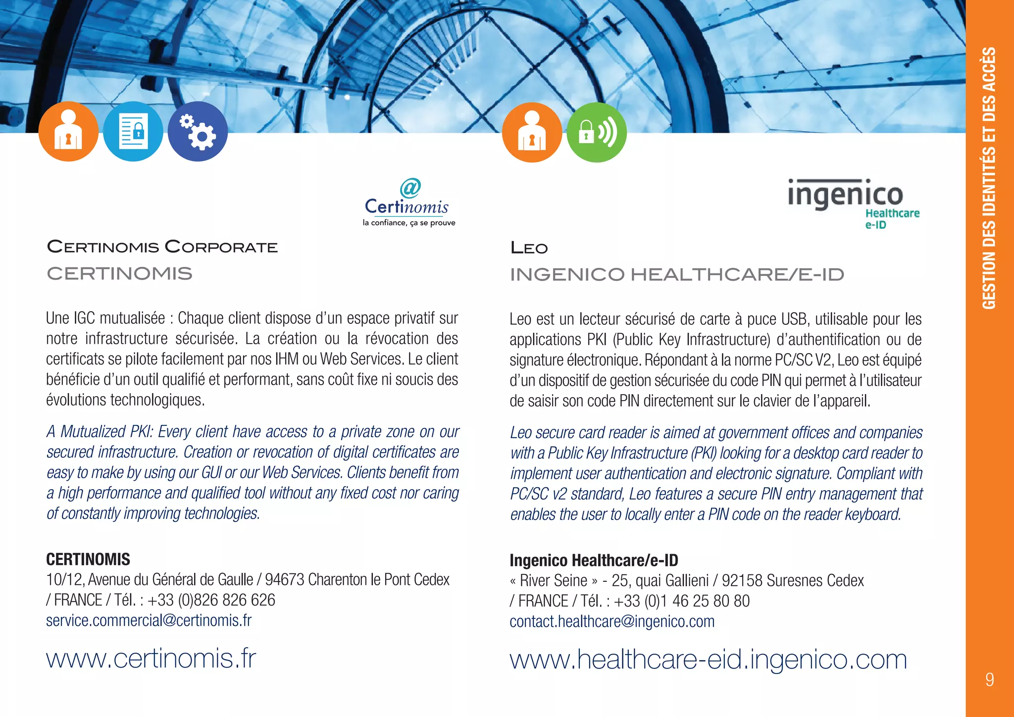 LEO
INGENICO HEALTHCARE/E-ID
Leo est un lecteur sécurisé de carte à puce USB, utilisable pour les
applications PKI (Public Key Infrastructure) d’authentification ou de
signature électronique.Répondant à la norme PC/SCV2,Leo est équipé
d’un dispositif de gestion sécurisée du code PIN qui permet à l’utilisateur
de saisir son code PIN directement sur le clavier de l’appareil.
Leo secure card reader is aimed at government offices and companies
with a Public Key Infrastructure (PKI) looking for a desktop card reader to
implement user authentication and electronic signature. Compliant with
PC/SC v2 standard, Leo features a secure PIN entry management that
enables the user to locally enter a PIN code on the reader keyboard.
Ingenico Healthcare/e-ID
« River Seine » - 25, quai Gallieni / 92158 Suresnes Cedex
/ FRANCE / Tél. : +33 (0)1 46 25 80 80
contact.healthcare@ingenico.com
www.healthcare-eid.ingenico.com
GESTIONDESIDENTITÉSETDESACCÈS
9
CERTINOMIS CORPORATE
CERTINOMIS
la confiance, ça se prouve
Une IGC mutualisée : Chaque client dispose d’un espace privatif sur
notre infrastructure sécurisée. La création ou la révocation des
certificats se pilote facilement par nos IHM ou Web Services. Le client
bénéficie d’un outil qualifié et performant, sans coût fixe ni soucis des
évolutions technologiques.
A Mutualized PKI: Every client have access to a private zone on our
secured infrastructure. Creation or revocation of digital certificates are
easy to make by using our GUI or our Web Services. Clients benefit from
a high performance and qualified tool without any fixed cost nor caring
of constantly improving technologies.
CERTINOMIS
10/12,Avenue du Général de Gaulle / 94673 Charenton le Pont Cedex
/ FRANCE / Tél. : +33 (0)826 826 626
service.commercial@certinomis.fr
www.certinomis.fr
 
