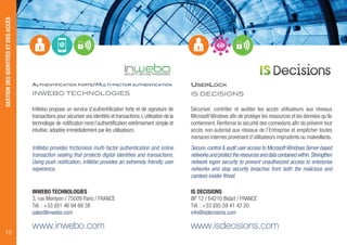 AUTHENTIFICATION FORTE/MULTI-FACTOR AUTHENTICATION
INWEBO TECHNOLOGIES
InWebo propose un service d’authentification forte et de signature de
transactions pour sécuriser vos identités et transactions.L’utilisation de la
technologie de notification rend l’authentification extrêmement simple et
intuitive, adoptée immédiatement par les utilisateurs.
InWebo provides frictionless multi-factor authentication and online
transaction sealing that protects digital identities and transactions.
Using push notification, inWebo provides an extremely friendly user
experience.
INWEBO TECHNOLOGIES
3, rue Montyon / 75009 Paris / FRANCE
Tél. : +33 (0)1 46 94 68 38
sales@inwebo.com
www.inwebo.com
USERLOCK
IS DECISIONS
Sécuriser, contrôler et auditer les accès utilisateurs aux réseaux
MicrosoftWindows afin de protéger les ressources et les données qu’ils
contiennent. Renforcer la sécurité des connexions afin de prévenir tout
accès non-autorisé aux réseaux de l’Entreprise et empêcher toutes
menaces internes provenant d’utilisateurs imprudents ou malveillants.
Secure, control & audit user access to Microsoft Windows Server-based
networks and protect the resources and data contained within.Strengthen
network logon security to prevent unauthorized access to enterprise
networks and stop security breaches from both the malicious and
careless insider threat.
IS DECISIONS
BP 12 / 64210 Bidart / FRANCE
Tél. : +33 (0)5 59 41 42 20
info@isdecisions.com
www.isdecisions.com
GESTIONDESIDENTITÉSETDESACCÈS
10
 