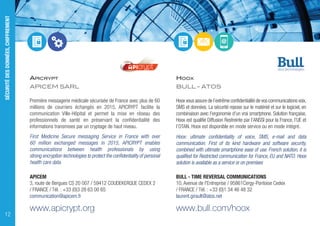 APICRYPT
APICEM SARL
Première messagerie médicale sécurisée de France avec plus de 60
millions de courriers échangés en 2015, APICRYPT facilite la
communication Ville-Hôpital et permet la mise en réseau des
professionnels de santé en préservant la confidentialité des
informations transmises par un cryptage de haut niveau.
First Medicine Secure messaging Service in France with over
60 million exchanged messages in 2015, APICRYPT enables
communications between health professionals by using
strong encryption technologies to protect the confidentiality of personal
health care data.
APICEM
3, route de Bergues CS 20 007 / 59412 COUDEKERQUE CEDEX 2
/ FRANCE / Tél. : +33 (0)3 28 63 00 65
communication@apicem.fr
www.apicrypt.org
HOOX
BULL - ATOS
Hoox vous assure de l’extrême confidentialité de vos communications voix,
SMS et données. La sécurité repose sur le matériel et sur le logiciel, en
combinaison avec l’ergonomie d’un vrai smartphone. Solution française,
Hoox est qualifié Diffusion Restreinte par l’ANSSI pour la France, l’UE et
l’OTAN. Hoox est disponible en mode service ou en mode intégré.
Hoox: ultimate confidentiality of voice, SMS, e-mail and data
communication. First of its kind hardware and software security,
combined with ultimate smartphone ease of use. French solution, it is
qualified for Restricted communication for France, EU and NATO. Hoox
solution is available as a service or on premises
BULL - TIME REVERSAL COMMUNICATIONS
10, Avenue de l'Entreprise / 95861Cergy-Pontoise Cedex
/ FRANCE / Tél. : +33 (0)1 34 46 48 32
laurent.girault@atos.net
www.bull.com/hoox
SÉCURITÉDESDONNÉES,CHIFFREMENT
12
 