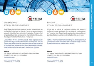ZONECENTRAL
PRIM'X TECHNOLOGIES
ZoneCentral apporte un haut niveau de sécurité aux entreprises, en
chiffrant les fichiers pour en réserver l’accès aux seuls utilisateurs
autorisés et identifiés. Sans contrainte d’organisation, ZoneCentral est
simple à déployer. Doté de mécanismes d’adminitration très souples,
il s’adapte à toutes les infrastructures d’entreprises.
ZoneCentral is the next-generation, easy-to-deploy corporate security
product featuring automatic administration and transparent use. This
solution offers enhanced security by encrypting data and restricting access
to authorised users identified as such.With no organisational constraints,
ZoneCentral protects files and folders wherever they might be.
PRIM'X
117, avenue Victor Hugo / 92514 Boulogne Billancourt Cedex
/ FRANCE / Tél. : +33 (0)1 77 72 64 80
contact@primx.eu
www.primx.eu
CRYHOD
PRIM'X TECHNOLOGIES
Cryhod est un logiciel de chiffrement moderne qui assure le
chiffrement complet des disques durs des postes de travail portables
de l’entreprise. Avec Cryhod, l’accès aux données n’est possible que
pour les utilisateurs autorisés et dûment authentifiés au pré-boot.
Cryhod is modern encryption software offering full-disk encryption of all
your business’s mobile workstations.With Cryhod,data is only accessed
by authorised users duly authenticated at pre-boot.
PRIM'X
117, avenue Victor Hugo / 92514 Boulogne Billancourt Cedex
/ FRANCE / Tél. : +33 (0)1 77 72 64 80
contact@primx.eu
www.primx.eu
SÉCURITÉDESDONNÉES,CHIFFREMENT
15
 