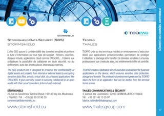 STORMSHIELD DATA SECURITY (SDS)
STORMSHIELD
L’offre SDS assure la confidentialité des données sensibles et prévient
la fuite d’information sur tout type de support : fichiers, courriels,
disques virtuels, applications cloud comme Office365,... Il donne aux
utilisateurs la possibilité de collaborer en toute sécurité, via du
chiffrement, avec des interlocuteurs internes ou externes.
The SDS product line is designed to preserve the confidentiality of
digital assets and projects from internal or external leaks by encrypting
sensitive data (files, emails, virtual disk, cloud-based applications like
Office365). It give users the power to securely collaborate in an open
world with their usual coworkers (internal and external).
STORMSHIELD
22, rue du Gouverneur Général Eboué / 92130 Issy-les-Moulineaux
/ FRANCE / Tél. : +33 (0)9 69 32 96 29
commercial@stormshield.eu
www.stormshield.eu
TEOPAD
THALES
TEOPAD crée sur les terminaux mobiles un environnement d’exécution
dédié aux applications professionnelles permettant de protéger
l’utilisation, le stockage et le transfert de données sensibles. Le bureau
professionnel qui s’exécute alors, est entièrement chiffré et contrôlé.
TEOPAD creates a dedicated secure execution environment for business
applications on the device, which ensures sensitive data protection,
storage and transfer.The professional environment generated byTEOPAD
takes the form of an application that can be started from the terminal
home screen.
THALES COMMUNICATIONS & SECURITY
4, avenue des Louvresses / 92230 GENNEVILLIERS / FRANCE
Tél. : +33 (0)1 46 13 35 97
fabrice.hatteville@thalesgroup.com
www.thalesgroup.com
SÉCURITÉDESDONNÉES,CHIFFREMENT
17
 