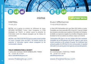 MISTRAL
THALES
MISTRAL est la gamme de produits de chiffrement de niveau
DIFFUSION RESTREINTE France, Union Européenne et OTAN
développée par THALES. La solution assure la protection de
l'information contre les attaques propagées par les réseaux de
communication.
MISTRAL is the THALES RESTRICTED level encryption product portfolio
for France, European Union and NATO. The solution ensures the
protection of information against attacks propagated by the
communication networks.
THALES COMMUNICATIONS & SECURITY
4, avenue des Louvresses / 92230 GENNEVILLIERS / FRANCE
Tél. : +33 (0)1 46 13 35 97
fabrice.hatteville@thalesgroup.com
www.thalesgroup.com
CLIENT VPN CERTIFIÉ
THEGREENBOW
Le Client VPN TheGreenBow est le seul Client VPN Certifié au monde.
Compatible avec toute passerelle VPN et toute IGC, il permet d'établir
des connexions sécurisées avec le système d'information de l'entreprise.
Sa fiabilité,son ergonomie inégalée et ses facilités d'intégration dans le
SI existant en font une solution de confiance unique sur le marché.
TheGreenBow VPN Client is the only Certified VPN Client worldwide.
Compatible with all VPN gateways and all PKI, it allows to open secure
remote connections to the company IS quickly. The Certification level
achieved qualifies the VPN Client for the communication of classified
information to be used by government agencies and essential operators.
THEGREENBOW
28, rue de Caumartin / 75009 Paris / FRANCE
Tél. : +33 (0)1 43 12 39 30
sales@thegreenbow.com
www.thegreenbow.com
SÉCURITÉDESDONNÉES,CHIFFREMENT
18
 