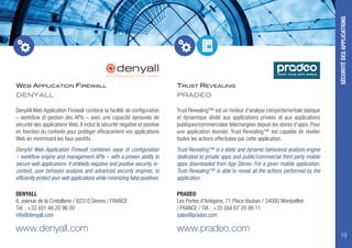 WEB APPLICATION FIREWALL
DENYALL
DenyAll Web Application Firewall combine la facilité de configuration
– workflow et gestion des APIs – avec une capacité éprouvée de
sécurité des applications Web. Il inclut la sécurité négative et positive
en fonction du contexte pour protéger efficacement vos applications
Web en minimisant les faux-positifs.
DenyAll Web Application Firewall combines ease of configuration
– workflow engine and management APIs – with a proven ability to
secure web applications. It embeds negative and positive security, in-
context, user behavior analysis and advanced security engines, to
efficiently protect your web applications while minimizing false positives.
DENYALL
6, avenue de la Cristallerie / 92310 Sèvres / FRANCE
Tél. : +33 (0)1 46 20 96 00
info@denyall.com
www.denyall.com
TRUST REVEALING
PRADEO
TRUST YOUR APPS WORLD
Trust Revealing™ est un moteur d’analyse comportementale statique
et dynamique dédié aux applications privées et aux applications
publiques/commerciales téléchargées depuis les stores d’apps. Pour
une application donnée, Trust Revealing™ est capable de révéler
toutes les actions effectuées par cette application.
Trust Revealing™ is a static and dynamic behavioral analysis engine
dedicated to private apps and public/commercial third party mobile
apps downloaded from App Stores. For a given mobile application,
Trust Revealing™ is able to reveal all the actions performed by the
application.
PRADEO
Les Portes d'Antigone, 71 Place Vauban / 34000 Montpellier
/ FRANCE / Tél. : +33 (0)4 67 20 99 11
sales@pradeo.com
www.pradeo.com
SÉCURITÉDESAPPLICATIONS
19
 
