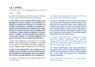 LE LABEL
FRANCE CYBERSECURITY
Le label «France Cybersecurity» a été mis en place en 2015 dans
le cadre du programme de la Nouvelle France Industrielle.
Il a pour objectif de faire connaître l’offre française et de
développer les marchés à l’export. Il vise à promouvoir les
solutions de cybersécurité françaises et à accroître leur
visibilité à l’international, à sensibiliser les utilisateurs et
donneurs d’ordre internationaux à l’importance de l’origine
française d’une offre de cybersécurité et aux qualités qui lui
sont propres, à attester, auprès des utilisateurs et donneurs
d’ordre, la qualité et les fonctionnalités des produits et
services ainsi labellisés et à accroître globalement leur
usage en élevant le niveau de confiance des utilisateurs.
Le label «France Cybersecurity» est gouverné par une structure
tripartite composée de représentants des utilisateurs, des industriels
et des services de l’Etat compétents. Elle définit et applique les
principes d'éligibilité, d'analyse, de délivrance et de retrait des labels.
Le label «France Cybersecurity» est la garantie pour les
utilisateurs que les produits et services sont français et
qu’ils possèdent des fonctionnalités claires et bien définies,
avec un niveau de qualité vérifié par un jury indépendant.
Des appels à candidatures sont publiés régulièrement
2 à 3 fois par an.
The «France Cybersecurity» label has been set up in 2015 in the
context of the “New Industrial France” program.
The goal is to promote the French cybersecurity solutions
and to support their development on external markets. More
particularly, the label will promote French cybersecurity
solutions and increase their international visibility, inform
users and international customers on the French origin of
these solutions and their characteristics, certify the high
level of quality and functionalities of the labelled products,
and increase the level of trust for users.
The «France Cybersecurity» Label is managed by a tripartite
organization involving representatives from end-users,
cybersecurity industry and relevant French public authorities.This
structure defines and applies principle upon eligibility, analysis,
delivering and withdrawal of the label.
The «France Cybersecurity» label gives guarantees to
consumers about the French origin of labelled solutions
and that their functionalities are precise and well defined,
with a high quality level checked by an independent
selection committee.
Call for proposals are published on a regular basis,
2 to 3 times a year.
 