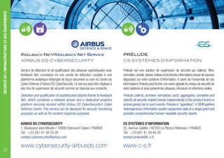KEELBACK NET/KEELBACK NET SERVICE
AIRBUS DS CYBERSECURITY
Service de détection et de qualification des attaques sophistiquées avec
Keelback Net, consistant en une sonde de détection couplée à une
plateforme analytique hébergée de façon sécurisée au sein du Centre de
Cyber Défense d'Airbus DS CyberSecurity.Ce service peut être déployé à
des fins de supervision de sécurité comme de réponse aux incidents.
Detection and qualification of sophisticated attacks thanks to Keelback
Net, which combines a network sensor and a dedicated analytics
platform securely located within Airbus DS CyberSecurity’s Cyber
Defence Centre. This service can be deployed for security monitoring
purposes as well as for incident response purposes.
AIRBUS DS CYBERSECURITY
1, Boulevard Jean Moulin / 78990 Elancourt Cedex / FRANCE
Tél. : +33 (0)1 61 38 53 28
contact.cybersecurity@airbus.com
www.cybersecurity-airbusds.com
PRÉLUDE
CS SYSTÈMES D’INFORMATION
Prelude est une solution de supervision de sécurité qui collecte, filtre,
normalise,corrèle,stocke,indexeetarchivelesinformationsissuesdesources
disparates sur votre système d'information. A partir de l'ensemble de ces
informationsPreludepeutfournirunevisionglobaleduniveaudesécuritéde
votre système et ainsi prévenir les attaques,intrusions et infections virales.
Prelude collects, archives, normalizes, sorts, aggregates, correlates and
reports all security-related events independently of the product brand or
license giving rise to such events; Prelude is "agentless".A SIEM gathers
heterogeneous information system equipment data at a single point and
provides comprehensive human-readable security reports.
CS SYSTÈMES D’INFORMATION
22, Avenue Galilée / 92350 Le Plessis Robinson / FRANCE
Tél. : +33 (0)1 41 28 40 00
contact.prelude@c-s.fr
www.c-s.fr
SÉCURITÉDEL'INFRASTRUCTUREETDESÉQUIPEMENTS
22
 