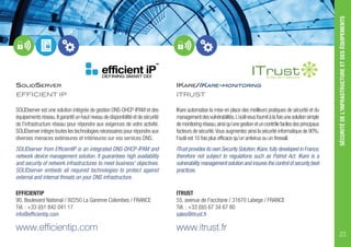 SOLIDSERVER
EFFICIENT IP
SOLIDserver est une solution intégrée de gestion DNS-DHCP-IPAM et des
équipementsréseau.Ilgarantitunhautniveaudedisponibilitéetdesécurité
de l’infrastructure réseau pour répondre aux exigences de votre activité.
SOLIDserver intègre toutes les technologies nécessaires pour répondre aux
diverses menaces extérieures et intérieures sur vos services DNS.
SOLIDserver from EfficientIP is an integrated DNS-DHCP-IPAM and
network device management solution. It guarantees high availability
and security of network infrastructures to meet business’ objectives.
SOLIDserver embeds all required technologies to protect against
external and internal threats on your DNS infrastructure.
EFFICIENTIP
90, Boulevard National / 92250 La Garenne Colombes / FRANCE
Tél. : +33 (0)1 842 041 17
info@efficientip.com
www.efficientip.com
IKARE/IKARE-MONITORING
ITRUST
IKare automatise la mise en place des meilleurs pratiques de sécurité et du
managementdesvulnérabilités.L’outilvousfournitàlafoisunesolutionsimple
demonitoringréseau,ainsiqu’unegestionetuncontrôlefacilesdesprincipaux
facteurs de sécurité.Vous augmentez ainsi la sécurité informatique de 90%;
l’outil est 10 fois plus efficace qu’un antivirus ou un firewall.
ITrust provides its own Security Solution,IKare,fully developed in France,
therefore not subject to regulations such as Patriot Act. IKare is a
vulnerability management solution and insures the control of security best
practices.
ITRUST
55, avenue de l'occitane / 31670 Labege / FRANCE
Tél. : +33 (0)5 67 34 67 80
sales@itrust.fr
www.itrust.fr
SÉCURITÉDEL'INFRASTRUCTUREETDESÉQUIPEMENTS
23
 