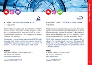 CONSEIL, AUDIT/CONSULTING, AUDIT
AMOSSYS
Entièrement dédiée à la cybersécurité et à la cyberdéfense,AMOSSYS
intervient en conseil, audit, études, évaluation et réponse à incident.
AMOSSYS apporte ainsi à ses clients des solutions de sécurité –
organisationnelles et techniques – pour chaque étape de la vie de
l’entreprise et de ses projets.
Fully dedicated to cybersecurity and cyberdefense,AMOSSYS provides
consulting, audit, studies, evaluation and response to incidents.
AMOSSYS provides customers security solutions –organizational and
technical – for each life stage of the company and its projects.
AMOSSYS
4 bis, allée du Bâtiment / 35000 RENNES / FRANCE
Tél. : +33 (0)2 99 23 15 79
christophe.dupas@amossys.fr
www.amossys.fr
FIDENS CONSEIL/FIDENS CONSULTING
FIDENS
FIDENS assiste ses clients, administrations, grands comptes et PME, dans
la prise en compte de l’ensemble de leurs problématiques de sécurité des
systèmes d’information :Analyse de risques Ebios ISO 27005 / Politique de
sécurité / Mise en œuvre et run de SMSI ISO 27001 / Continuité d’activités
/ Gestion d’incidentsSécurité dans les projets / Homologations sécurité.
FIDENS assists its partners - governments, major companies, SME, in
adressing their information security requirements : Risks analysis (ISO
27005) / Security Policy / ISMS build and run (ISO 27001) / Incidents
management / Business continuity plan / Security in information systems
/ Certification of systems
FIDENS
8, Place de l'Opéra / 75009 Paris / FRANCE
Tél. : +33 (0)1 40 06 01 68
pierre.oger@fidens.fr
www.fidens.fr
AUDIT,CONSEIL,FORMATION
27
 