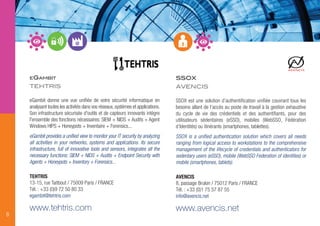 SSOX
AVENCIS
SSOX est une solution d’authentification unifiée couvrant tous les
besoins allant de l’accès au poste de travail à la gestion exhaustive
du cycle de vie des crédentiels et des authentifiants, pour des
utilisateurs sédentaires (eSSO), mobiles (WebSSO, Fédération
d’Identités) ou itinérants (smartphones, tablettes).
SSOX is a unified authentication solution which covers all needs
ranging from logical access to workstations to the comprehensive
management of the lifecycle of credentials and authenticators for
sedentary users (eSSO), mobile (WebSSO Federation of identities) or
mobile (smartphones, tablets).
AVENCIS
8, passage Brulon / 75012 Paris / FRANCE
Tél. : +33 (0)1 75 57 87 55
info@avencis.net
www.avencis.net
8
EGAMBIT
TEHTRIS
eGambit donne une vue unifiée de votre sécurité informatique en
analysant toutes les activités dans vos réseaux,systèmes et applications.
Son infrastructure sécurisée d'outils et de capteurs innovants intègre
l'ensemble des fonctions nécessaires: SIEM + NIDS + Audits + Agent
Windows HIPS + Honeypots + Inventaire + Forensics...
eGambit provides a unified view to monitor your IT security by analyzing
all activities in your networks, systems and applications. Its secure
infrastructure, full of innovative tools and sensors, integrates all the
necessary functions: SIEM + NIDS + Audits + Endpoint Security with
Agents + Honeypots + Inventory + Forensics...
TEHTRIS
13-15, rue Taitbout / 75009 Paris / FRANCE
Tél. : +33 (0)9 72 50 80 33
egambit@tehtris.com
www.tehtris.com
 