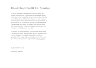 EY | Audit | Conseil | Fiscalité & Droit | Transactions
EY est un des leaders mondiaux de l’audit, du conseil, de la
fiscalité et du droit, des transactions. Partout dans le monde,
notre expertise et la qualité de nos services contribuent à créer
les conditions de la confiance dans l'économie et les marchés
financiers. Nous faisons grandir les talents afin qu'ensemble, ils
accompagnent les organisations vers une croissance pérenne.
C’est ainsi que nous jouons un rôle actif dans la construction
d'un monde plus juste et plus équilibré pour nos équipes, nos
clients et la société dans son ensemble.
EY désigne les membres d'Ernst &Young Global Limited, dont
chacun est une entité juridique distincte. Ernst & Young Global
Limited, société britannique à responsabilité limitée par
garantie, ne fournit pas de prestations aux clients. Retrouvez
plus d'informations sur notre organisation sur www.ey.com.
© 2013 EYGM Limited.
Tous droits réservés.
 