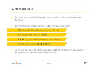 Page 5
► Baromètre des sociétés financées par le capital risque dans le domaine
du digital
► Questionnaires envoyés par les fonds à leurs participations
► EY en tant que tiers de confiance a consolidé les chiffres afin d’anonymiser
les datas et en tirer une analyse synthétique
► 125 répondants (108 répondants en 2011)
► Age moyen des sociétés : 8 ans
► 4,3 M€ reçus en médiane depuis leur création
► Chiffres portant sur 2011 & 2012
1. Méthodologie
 