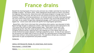 France drains
Beneath the charming façade of France’s cities and towns lies a hidden world that few have had the
privilege to explore – the historic drains. These underground marvels testify to France’s rich history
and ingenuity. Dating centuries, these drains were meticulously designed to manage water flow and
prevent flooding in urban areas. But they are far from practical structures; they hold stories of
innovation, resilience, and human perseverance. An intricate network of tunnels crisscrosses beneath
the iconic streets in Paris alone. These channels carry rainwater away and provide glimpses into the
city’s past. As you wander through these underground passages, you’ll come across remnants of
bygone eras – ancient stone walls etched with graffiti from long-forgotten generations.
Beyond Paris, other French cities boast their extraordinary drain systems. Lyon showcases its Gallo-
Roman heritage through its underground conduits, while Toulouse features canals dating back to the
17th century that still serve their original purpose today. These historic drains aren’t just
engineering marvels; they offer unique perspectives on French history, culture, and society
throughout different periods. Exploring them is like stepping into a time capsule where you can
witness firsthand how people adapted to challenges presented by nature. So dust off your explorer’s
hat and discover this hidden side of France for yourself! The captivating allure of these historic drains
awaits those willing to venture below ground level. This experience will give you a newfound
appreciation for past accomplishments and present wonders.
Contact Us:
Address: 2610 Rowland Rd, Raleigh, NC, United States, North Carolina
Phone Number: +1 919-877-9969
Website: https://www.raleighwaterproofinginc.com/french-drain/
 