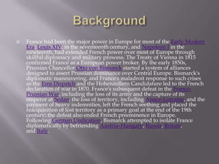 France had been the major power in Europe for most of the Early Modern
Era: Louis XIV, in the seventeenth century, and Napoleon I in the
nineteenth, had extended French power over most of Europe through
skillful diplomacy and military prowess. The Treaty of Vienna in 1815
confirmed France as a European power broker. By the early 1850s,
Prussian Chancellor Otto von Bismarck started a system of alliances
designed to assert Prussian dominance over Central Europe. Bismarck's
diplomatic maneuvering, and France's maladroit response to such crises
as the Ems Dispatch and the Hohenzollern Candidature led to the French
declaration of war in 1870. France's subsequent defeat in the Franco-
Prussian War, including the loss of its army and the capture of its
emperor at Sedan, the loss of territory, including Alsace-Lorraine, and the
payment of heavy indemnities, left the French seething and placed the
reacquisition of lost territory as a primary goal at the end of the 19th
century; the defeat also ended French preeminence in Europe.
Following German Unification, Bismarck attempted to isolate France
diplomatically by befriending Austria–Hungary, Russia, Britain,
and Italy.
 