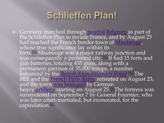  Germany marched through neutral Belgium as part of
the Schlieffen Plan to invade France, and by August 23
had reached the French border town of Maubeuge,
whose true significance lay within its
forts.[6] Maubeuge was a major railway junction and
was consequently a protected city.[6] It had 15 forts and
gun batteries, totaling 435 guns, along with a
permanent garrison of 35,000 troops, a number
enhanced by the British Expeditionary Force.[6] The
BEF and the French Fifth Army retreated on August 23,
and the town was besieged by German
heavy artillery starting on August 25.[6]The fortress was
surrendered on September 7 by General Fournier, who
was later court-martialed, but exonerated, for the
capitulation.[6]
 