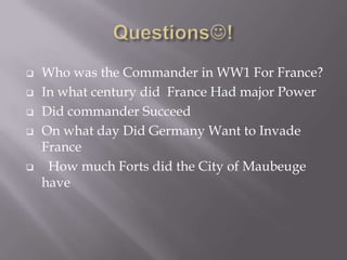  Who was the Commander in WW1 For France?
 In what century did France Had major Power
 Did commander Succeed
 On what day Did Germany Want to Invade
France
 How much Forts did the City of Maubeuge
have
 