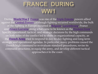 During World War I, France was one of theTriple Entente powers allied
against the Central Powers. Although fighting occurred worldwide, the bulk
of the fighting in Europe occurred inBelgium, Luxembourg, France
and Alsace-Lorraine along what came to be known as theWestern Front.
Specific operational, tactical, and strategic decisions by the high commands
on both sides of the conflict led to shifts in organizational capacity, as
the French Armytried to respond to day-to-day fighting and long-term
strategic and operational agendas. In particular, many problems caused the
French high command to re-evaluate standard procedures, revise its
command structures, re-equip the army, and develop different tactical
approaches.n to the coast.
 
