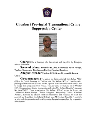 Chonburi Provincial Transnational Crime
          Suppression Center




       Charges: Be       a foreigner who has arrived and stayed in the Kingdom
without permission.
       Scene of crime:   November 10, 2009. Leelawadee Resort Pattaya,
Tambon Nongprue , Banglamung District, Chonburi Province.
       Alleged Offender: Sofiane BEDAD , age 26 years old, French
Citizen
        Circumstances : The center has been contacted from Police Affair
Officer in French Embassy in Thailand that Mr. Sofiane BEDAD, holding other
person passport came to Thailand and be a person that French Governor wanted due
to escape from drug cases from France. This guy came to Thailand on 23 October
2009, Suwannaphum Airport Immigration and using Mr. Sofiane Khuokhi’s passport
No. 06AD34965. From investigation, Mr. Sofiane BEDAD stayed in Room 108
Leelawadee Resort Pattaya, Tambon Nongprue, Banglamung District, Chonburi
Province, therefore the officers identified themselves and requested to check the
passport and found that Mr. Sofiane BEDAD used Mr. Sofiane Khuokhi s’ passport,
so informed the accusation and took him to the Pattaya inquiry officer for proceeding
with the case.
 