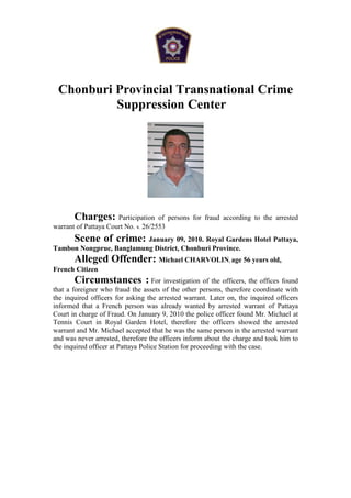 Chonburi Provincial Transnational Crime
          Suppression Center




       Charges: Participation        of persons for fraud according to the arrested
warrant of Pattaya Court No. จ. 26/2553
     Scene of crime: January 09, 2010. Royal Gardens Hotel Pattaya,
Tambon Nongprue, Banglamung District, Chonburi Province.
       Alleged Offender: Michael CHARVOLIN, age 56 years old,
French Citizen
       Circumstances : For investigation of the officers, the offices found
that a foreigner who fraud the assets of the other persons, therefore coordinate with
the inquired officers for asking the arrested warrant. Later on, the inquired officers
informed that a French person was already wanted by arrested warrant of Pattaya
Court in charge of Fraud. On January 9, 2010 the police officer found Mr. Michael at
Tennis Court in Royal Garden Hotel, therefore the officers showed the arrested
warrant and Mr. Michael accepted that he was the same person in the arrested warrant
and was never arrested, therefore the officers inform about the charge and took him to
the inquired officer at Pattaya Police Station for proceeding with the case.
 