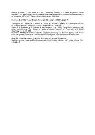 Othman,.A,Pislaru, C. and Impes,.A.(2013), “Improving Students‟ ICT Skills By Using A Novel
Framework For A Lab-Based Learning Module. In Proceedings of the Fourth International Conference
on e-Learning (ICEL2013), Ostrava, Czech Republic, pp. 106 - 113.
Sussman, D. (2006). Dividends paid. Training and Development.60 (1), pp.26-29.
Tavangarian, D., Leypold, M. E., Nölting, K., Röser, M., & Voigt, D. (2004). Is e-Learningthe solution
for individual learning? Electronic Journal of e-Learning, 2(2), 273−280.
Paulus, P. B.,Dzindolet, M. T., Poletes, G. and Camacho, L. M. (1993). "Perception of performance in
group brainstorming: The illusion of group productivity",Journal of Personality and Social
Psychology64 (4): 575–586.
Weems,C., McMillan,M.andHeadington,M. (2003)“Programming and Problem Solving with Visual
Basic Net” [online]Available at: <:http://computerscience.jbpub.com/vbnet/pdfs/mcmillan01.pdf>
Hepp K.P.,(2004)„Technology in Schools: Education, ICT and the Knowledge
Society‟,from<http://www.sca2006.ticeduca.org/archivos/modulo_1/sesion_1/ICT_report_oct04a_Pedr
o_Hepp.pdf>
 