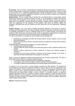 E-Learning - This is a means of supporting the educational process and involves a transition from a
phase of indoctrination to a process of creativity and interactional skills development. It aims to create
an environment rich in interactive applications,which include all electronic forms of teaching and
learning that rely on computer applications, electronic and communication networks and multimedia
for the transfer of skills and knowledge.
Brainstorming - This is a modern way to develop the conventional lecture. It encourages creative
thinking and creates the potential for learners to learn in an atmosphere of freedom and security
which allows the emergence of all opinions and ideas. Here the learner is the main focus of
interaction in the classroom, whereby the lecturer presents a problem and the students present their
ideas and suggestions for the resolution of the problem, after which the teacher collects the
proposals, discusses them with the students and then determines the most appropriate. (Gallupeet
al.1991)
Problem Solving - This is the result of detailed procedures followed by the teacher in teaching,
educating and trainingstudents in the skills of scientific and logical thinking by introducing issues from
an unfamiliar perspective in order to challenge ideas.This is a cultural change, and requires the
student to reflect, think about and discuss issues to find an appropriate solutionunder the supervision
of a teacher by a specific time (within the lesson).(Dolan and Williamson 1983)
The role of the teacher is to develop the use of problem solving strategies by:
 Identifying the knowledge and skills that students need to conduct research, such as survey
and reconnaissance.
 Determining preliminary results or concepts acquired by students as a result of their research
and surveys.
Suggested steps to implement this strategy for an online module are:
 Teacherposes a particular problem.
 Teacher divides the class into groups and asks each group to study a particular aspect of the
problem.
 Teacher monitors performance, provides assistance to groups and corrects concepts if
necessary.
 A student from each group presents a summary of the group‟s findings to the class, to
determine the best overall solution to the problem in the lesson.
Figure 4 shows an algorithmic problem-solving technique and computer programming. The aims of
this problem-solving method for computer programming are:
 To be able to apply a suitable solution for developing an algorithm.
 To be apple to record the main stages involved in writing a computer program.
 To be able to determine theinterpreting and compiling stages and what each onedoes.
A computer is not, in fact, clever; it cannot analyse a problem and offer asolution. The programmer
must develop the instructions to analyse the problem in order to solve it. First, the programmer must
analyse the problem, and the second step is to break it down into small pieces and develop each
piece in order to find a general solution.This process is called an algorithm, which is a set of
mathematical and logical steps needed to solve a problem. In computer systems, an algorithm
basically represents a picture of a problem re-written by logic (software) to make the outcome more
effective. Algorithms can be exploited in computers to achieve results (output) from given data (input).
Therefore, to write a program, the programmer must follow two steps, which are problem solving and
implementation.(Weems 2003)
Figure 4: Programming process
 
