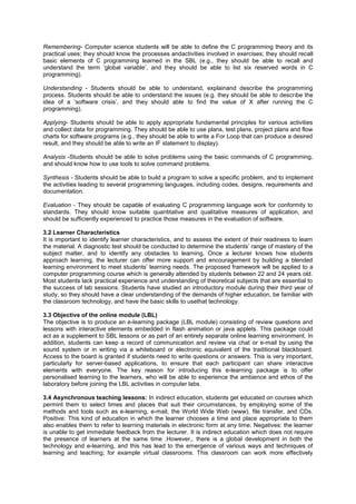 Remembering- Computer science students will be able to define the C programming theory and its
practical uses; they should know the processes andactivities involved in exercises; they should recall
basic elements of C programming learned in the SBL (e.g., they should be able to recall and
understand the term „global variable‟, and they should be able to list six reserved words in C
programming).
Understanding - Students should be able to understand, explainand describe the programming
process. Students should be able to understand the issues (e.g. they should be able to describe the
idea of a „software crisis‟, and they should able to find the value of X after running the C
programming).
Applying- Students should be able to apply appropriate fundamental principles for various activities
and collect data for programming. They should be able to use plans, test plans, project plans and flow
charts for software programs (e.g., they should be able to write a For Loop that can produce a desired
result, and they should be able to write an IF statement to display).
Analysis -Students should be able to solve problems using the basic commands of C programming,
and should know how to use tools to solve command problems.
Synthesis - Students should be able to build a program to solve a specific problem, and to implement
the activities leading to several programming languages, including codes, designs, requirements and
documentation.
Evaluation - They should be capable of evaluating C programming language work for conformity to
standards. They should know suitable quantitative and qualitative measures of application, and
should be sufficiently experienced to practice those measures in the evaluation of software.
3.2 Learner Characteristics
It is important to identify learner characteristics, and to assess the extent of their readiness to learn
the material. A diagnostic test should be conducted to determine the students‟ range of mastery of the
subject matter, and to identify any obstacles to learning. Once a lecturer knows how students
approach learning, the lecturer can offer more support and encouragement by building a blended
learning environment to meet students‟ learning needs. The proposed framework will be applied to a
computer programming course which is generally attended by students between 22 and 24 years old.
Most students lack practical experience and understanding of theoretical subjects that are essential to
the success of lab sessions. Students have studied an introductory module during their third year of
study, so they should have a clear understanding of the demands of higher education, be familiar with
the classroom technology, and have the basic skills to usethat technology.
3.3 Objective of the online module (LBL)
The objective is to produce an e-learning package (LBL module) consisting of review questions and
lessons with interactive elements embedded in flash animation or java applets. This package could
act as a supplement to SBL lessons or as part of an entirely separate online learning environment. In
addition, students can keep a record of communication and review via chat or e-mail by using the
sound system or in writing via a whiteboard or electronic equivalent of the traditional blackboard.
Access to the board is granted if students need to write questions or answers. This is very important,
particularly for server-based applications, to ensure that each participant can share interactive
elements with everyone. The key reason for introducing this e-learning package is to offer
personalised learning to the learners, who will be able to experience the ambience and ethos of the
laboratory before joining the LBL activities in computer labs.
3.4 Asynchronous teaching lessons: In indirect education, students get educated on courses which
permint them to select times and places that suit their circumstances, by employing some of the
methods and tools such as e-learning, e-mail, the World Wide Web (www), file transfer, and CDs.
Positive: This kind of education in which the learner chooses a time and place appropriate to them
also enables them to refer to learning materials in electronic form at any time. Negatives: the learner
is unable to get immediate feedback from the lecturer. It is indirect education which does not require
the presence of learners at the same time .However,, there is a global development in both the
technology and e-learning, and this has lead to the emergence of various ways and techniques of
learning and teaching; for example virtual classrooms. This classroom can work more effectively
 