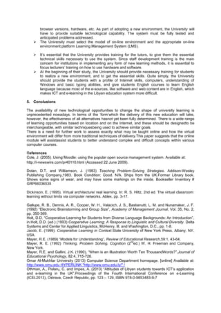 browser versions, hardware, etc. As part of adopting a new environment, the University will
have to provide suitable technological capability. The system must be fully tested and
anticipated problems addressed.
 The University must select the model of on-line environment and the appropriate on-line
environment platform Learning Management System (LMS).
 It‟s essential that the University provides training for the tutors, to give them the essential
technical skills necessary to use the system. Since staff development training is the main
concern for institutions in implementing any form of new learning methods, it is essential to
focus lecturers‟ training on how to use hardware and software.
 At the beginning of their study, the University should provide necessary training for students
to realize a new environment, and to get the essential skills. Quite simply, the University
should provide the students with a profile of Internet skills, computers, understanding of
Windows and basic typing abilities, and give students English courses to learn English
language because most of the e-sources, like software and web content are in English, which
makes ICT and e-learning in the Libyan education system more difficult.
5. Conclusions
The availability of new technological opportunities to change the shape of university learning is
unprecedented nowadays. In terms of the „form‟which the delivery of this new education will take,
however, the effectiveness of all alternatives hasnot yet been fully determined. There is a wide range
of learning opportunities based on location and on the Internet, and these should be designedto be
interchangeable, with similar techniquesbeing used to achieve similar goals.
There is a need for further work to assess exactly what may be taught online and how the virtual
environment will differ from more traditional techniques of delivery.This paper suggests that the online
module will assistassist students to better understand complex and difficult concepts within various
computer courses.
References
Cole, J. (2005). Using Moodle: using the popular open source management system. Available at:
http://i-newswire.com/pr40110.html (Accessed 22 June 2009).
Dolan, D.T. and Williamson, J. (1983) Teaching Problem-Solving Strategies. Addison-Wesley
Publishing Company,1983. Book Condition: Good. N/A. Ships from the UK.Former Library book.
Shows some signs of wear, and may have some markings on the inside. Bookseller Inventory #
GRP66036535
Dickinson, E. (1995). Virtual architecture/ real learning. In: R. S. Hiltz, 2nd ed. The virtual classroom:
learning without limits via computer networks. Ablex, pp. 3-17.
Gallupe, R. B., Dennis, A. R., Cooper, W. H., Valacich, J. S., Bastianutti, L. M. and Nunamaker, J. F.
(1992) “Electronic Brainstorming and Group Size”, Academy of Management Journal, Vol. 35, No. 2,
pp. 350-369.
Holt, D.D. “Cooperative Learning for Students from Diverse Language Backgrounds: An Introduction”,
in Holt, D.D. (ed.) (1993) Cooperative Learning: A Response to Linguistic and Cultural Diversity. Delta
Systems and Center for Applied Linguistics, McHenry, Ill. and Washington, D.C., pp. 1-8.
Jacob, E. (1999). Cooperative Learning in Context.State University of New York Press, Albany, NY,
USA.
Mayer, R.E. (1989) “Models for Understanding”, Review of Educational Research,59:1, 43-64.
Mayer, R. E. (1992) Thinking, Problem Solving, Cognition (2
nd
ed.) W. H. Freeman and Company,
New York.
Mayer, R.E. and Gallini, J.K. (1990), “When is an Illustration Worth Ten ThousandWords?”,Journal of
Educational Psychology, 82:4, 715-726.
Omar Al-Mukhtar University (2013) Computer Science Department homepage. [online] Available at:
http://www.omu.edu HYPERLINK "http://www.omu.edu.ly/" /
Othman, A., Pislaru, C. and Impes, A. (2013) “Attitudes of Libyan students towards ICT‟s application
and e-learning in the UK”.Proceedings of the Fourth International Conference on e-Learning
(ICEL2013), Ostrava, Czech Republic, pp. 123 – 129, ISBN 978-0-9853483-9-7
 