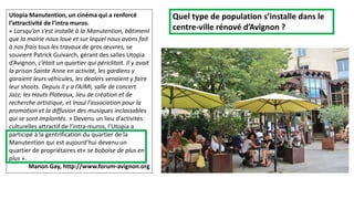 Utopia Manutention, un cinéma qui a renforcé
l’attractivité de l’intra muros.
« Lorsqu’on s’est installé à la Manutention, bâtiment
que la mairie nous loue et sur lequel nous avons fait
à nos frais tous les travaux de gros œuvres, se
souvient Patrick Guivarch, gérant des salles Utopia
d’Avignon, c’était un quartier qui périclitait. Il y avait
la prison Sainte Anne en activité, les gardiens y
garaient leurs véhicules, les dealers venaient y faire
leur shoots. Depuis il y a l’AJMI, salle de concert
Jazz; les Hauts Plateaux, lieu de création et de
recherche artistique, et Inouï l’association pour la
promotion et la diffusion des musiques inclassables
qui se sont implantés. » Devenu un lieu d’activités
culturelles attractif de l’intra-muros, l’Utopia a
participé à la gentrification du quartier de la
Manutention qui est aujourd’hui devenu un
quartier de propriétaires et« se boboïse de plus en
plus ».
Manon Gay, http://www.forum-avignon.org
Quel type de population s’installe dans le
centre-ville rénové d’Avignon ?
 