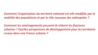 Comment l'organisation du territoire national est-elle modifiée par la
mobilité des populations et par le rôle nouveau des métropoles ?
Comment les aménagements peuvent-ils réduire les fractures
urbaines ? Quelles perspectives de développement pour les territoires
ruraux dans une France urbaine ?
 