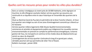 Dans un secteur stratégique où vivent près de 10 000 habitants, entre Agroparc et
Courtine, la ville d’Avignon souhaite réaliser cet éco-quartier qui assurera une
continuité et un équilibre entre le cœur historique et l’ensemble des quartiers de la
cité.
Situé au Nord du Canal du Puy dans le périmètre de la Zone Franche Urbaine , le futur
éco-quartier sera intégré au sein d’une zone d’aménagement concerté qui s’étend sur
41 hectares
Cet éco-quartier mêlera logements HQE (Haute Qualité Environnementale),
commerces et activités et équipements publics qui intégreront les nouvelles normes
environnementales en prenant en compte les performances énergétiques, la bonne
gestion de l’eau, les transports en commun et les modes doux de déplacements qui
seront au cœur du dispositif.
L’aménagement de cet éco-quartier s’articulera le long d’un grand parc urbain,
véritable poumon vert qui permettra de relier l’Est à l’Ouest.
Bulletin municipal , janvier 2016
Quelles sont les mesures prises pour rendre les villes plus durables?
 