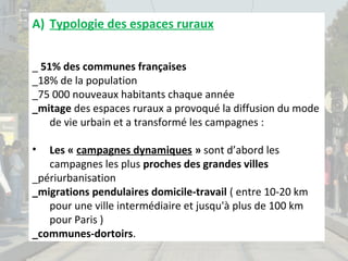 A) Typologie des espaces ruraux
_ 51% des communes françaises
_18% de la population
_75 000 nouveaux habitants chaque année
_mitage des espaces ruraux a provoqué la diffusion du mode
de vie urbain et a transformé les campagnes :
•

Les « campagnes dynamiques » sont d’abord les
campagnes les plus proches des grandes villes
_périurbanisation
_migrations pendulaires domicile-travail ( entre 10-20 km
pour une ville intermédiaire et jusqu'à plus de 100 km
pour Paris )
_communes-dortoirs.

 