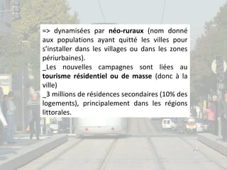 => dynamisées par néo-ruraux (nom donné
aux populations ayant quitté les villes pour
s’installer dans les villages ou dans les zones
périurbaines).
_Les nouvelles campagnes sont liées au
tourisme résidentiel ou de masse (donc à la
ville)
_3 millions de résidences secondaires (10% des
logements), principalement dans les régions
littorales.

 