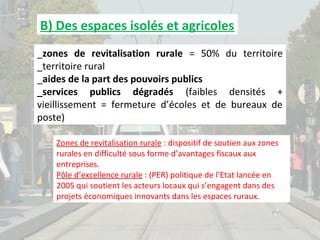 B) Des espaces isolés et agricoles
_zones de revitalisation rurale = 50% du territoire
_territoire rural
_aides de la part des pouvoirs publics
_services publics dégradés (faibles densités +
vieillissement = fermeture d’écoles et de bureaux de
poste)
Zones de revitalisation rurale : dispositif de soutien aux zones
rurales en difficulté sous forme d’avantages fiscaux aux
entreprises.
Pôle d’excellence rurale : (PER) politique de l’Etat lancée en
2005 qui soutient les acteurs locaux qui s’engagent dans des
projets économiques innovants dans les espaces ruraux.

 