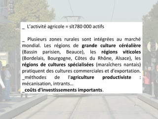 _ L’activité agricole = slt780 000 actifs
_ Plusieurs zones rurales sont intégrées au marché
mondial. Les régions de grande culture céréalière
(Bassin parisien, Beauce), les régions viticoles
(Bordelais, Bourgogne, Côtes du Rhône, Alsace), les
régions de cultures spécialisées (maraîchers nantais)
pratiquent des cultures commerciales et d'exportation.
_méthodes
de
l'agriculture
productiviste
:
mécanisation, intrants…
_coûts d'investissements importants.

 