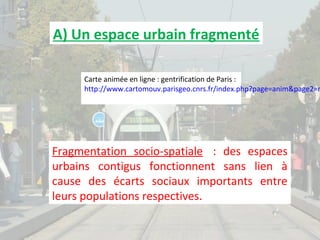 A) Un espace urbain fragmenté

Carte animée en ligne : gentrification de Paris :
http://www.cartomouv.parisgeo.cnrs.fr/index.php?page=anim&page2=m

Fragmentation socio-spatiale : des espaces
urbains contigus fonctionnent sans lien à
cause des écarts sociaux importants entre
leurs populations respectives.

 