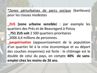 *Zones périurbaines de parcs sociaux (banlieues)
pour les classes modestes
_ZUS (zone urbaine sensible) : par exemple les
quartiers des Prés et de Beauregard à Poissy
_751 ZUS soit 2 500 quartiers prioritaires
_2006 4,4 millions de personnes.
_paupérisation (appauvrissement de la population
d’un quartier lié à la crise économique et au départ
des couches moyennes) est forte : le chômage est le
double de celui du pays, on compte 40% de sansemploi chez les moins de 26 ans.

 