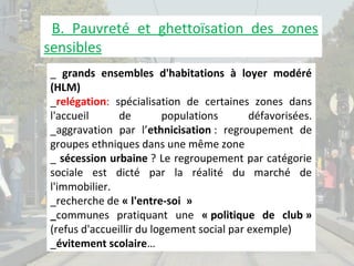 B. Pauvreté et ghettoïsation des zones
sensibles
_ grands ensembles d'habitations à loyer modéré
(HLM)
_relégation: spécialisation de certaines zones dans
l'accueil
de
populations
défavorisées.
_aggravation par l’ethnicisation : regroupement de
groupes ethniques dans une même zone
_ sécession urbaine ? Le regroupement par catégorie
sociale est dicté par la réalité du marché de
l'immobilier.
_recherche de « l'entre-soi »
_communes pratiquant une « politique de club »
(refus d'accueillir du logement social par exemple)
_évitement scolaire…

 