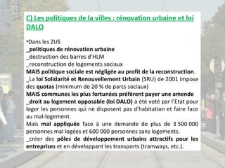 C) Les politiques de la villes : rénovation urbaine et loi
DALO
•Dans les ZUS
_politiques de rénovation urbaine
_destruction des barres d'HLM
_reconstruction de logements sociaux
MAIS politique sociale est négligée au profit de la reconstruction.
_La loi Solidarité et Renouvellement Urbain (SRU) de 2001 impose
des quotas (minimum de 20 % de parcs sociaux)
MAIS communes les plus fortunées préfèrent payer une amende
_droit au logement opposable (loi DALO) a été voté par l’Etat pour
loger les personnes qui ne disposent pas d'habitation et faire face
au mal-logement.
Mais mal appliquée face à une demande de plus de 3 500 000
personnes mal logées et 600 000 personnes sans logements.
_créer des pôles de développement urbains attractifs pour les
entreprises et en développant les transports (tramways, etc.).

 