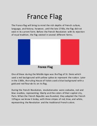 France Flag
The France flag will bring to mind the rich depths of French culture,
language, and history; however, until the late 1700s, the flag did not
exist in its current form. Before the French Revolution with its rejection
of royal tradition, the flag existed in several different forms.
France Flag
One of these during the Middle Ages was the flag of St. Denis which
used a red background with yellow spikes to represent the nation. Later
in the 1300s, the ruling House of Valois used a blue background with a
gold and red fleur-de-lis on its flag.
During the French Revolution, revolutionaries wore cockades, red and
blue rosettes, representing liberty and the colors of their capital city,
Paris. When the French Republic was founded, they adopted the French
11flag as we know it today, with three stripes of red, blue, and white,
representing the Revolution and the traditional French colors.
 